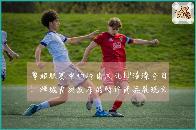粤超联赛中的岭南文化IP璀璨夺目！禅城首次发布的特许商品展现文体交融的新美学