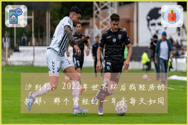 沙利松：2022年世界杯后我经历的抑郁，那个曾经的一年半每天如同遭遇重击