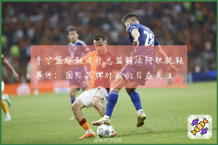 李宁篮球鞋设计总监解读阿联脱鞋事件：国际品牌对我们日益关注