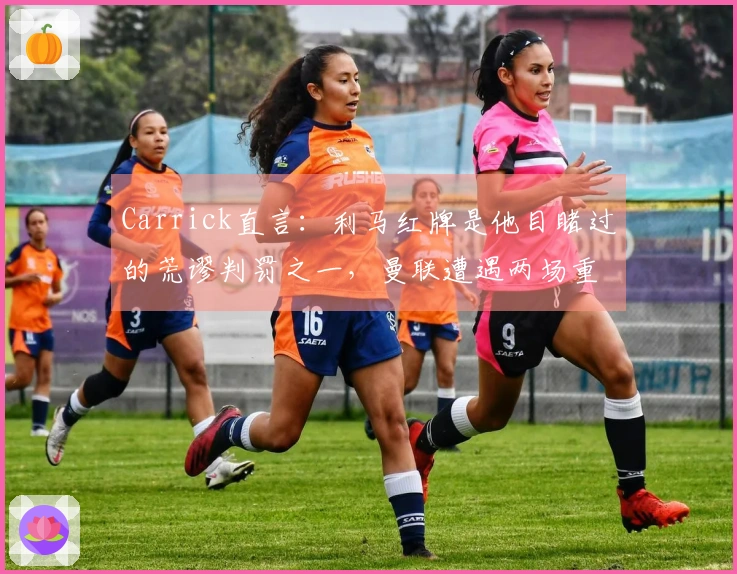 Carrick直言：利马红牌是他目睹过的荒谬判罚之一，曼联遭遇两场重挫