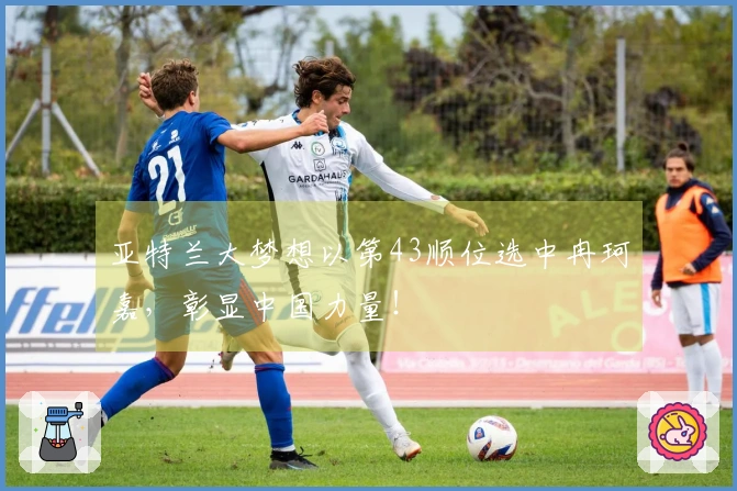 亚特兰大梦想以第43顺位选中冉珂嘉，彰显中国力量！