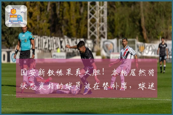 国安新教练果真大胆！本轮居然将状态良好的球员放在替补席，球迷纷纷表示惊讶