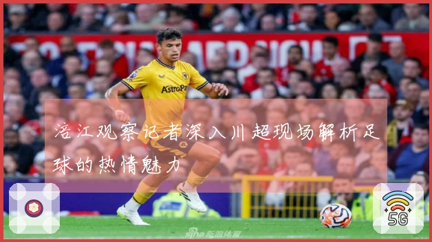 涪江观察记者深入川超现场解析足球的热情魅力