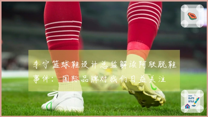 李宁篮球鞋设计总监解读阿联脱鞋事件：国际品牌对我们日益关注