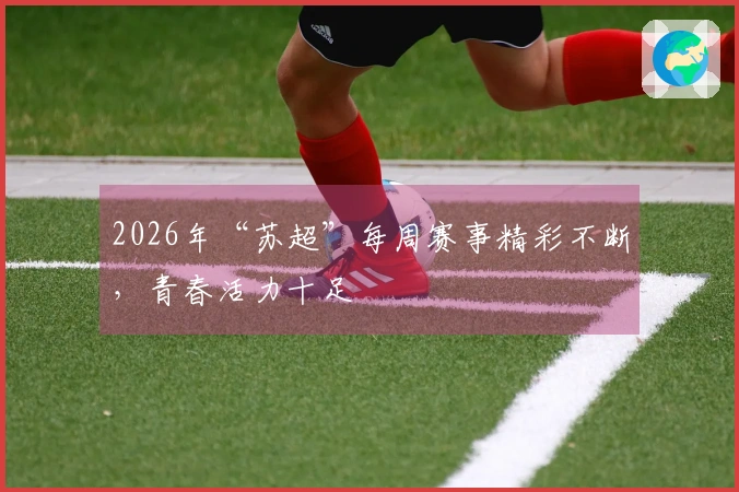 2026年“苏超”每周赛事精彩不断，青春活力十足