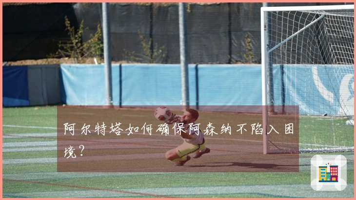 阿尔特塔如何确保阿森纳不陷入困境？